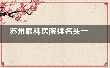 苏州眼科医院排名头一的医院揭晓:苏州眼耳鼻喉科医院眼科|治近视/干眼症认准这家！